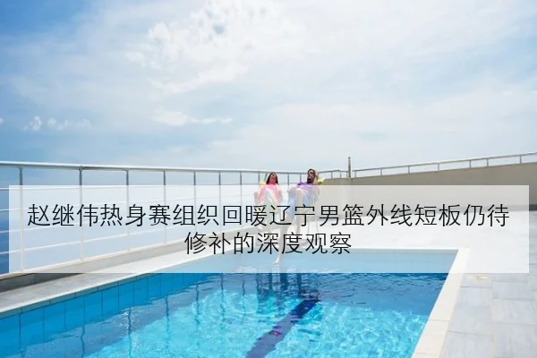 赵继伟热身赛组织回暖辽宁男篮外线短板仍待修补的深度观察