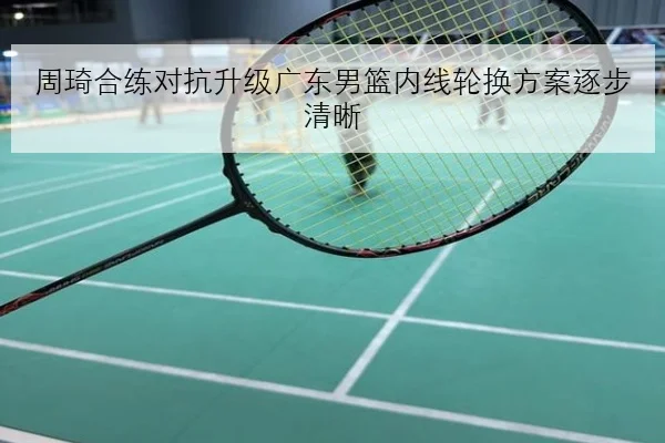 周琦合练对抗升级广东男篮内线轮换方案逐步清晰