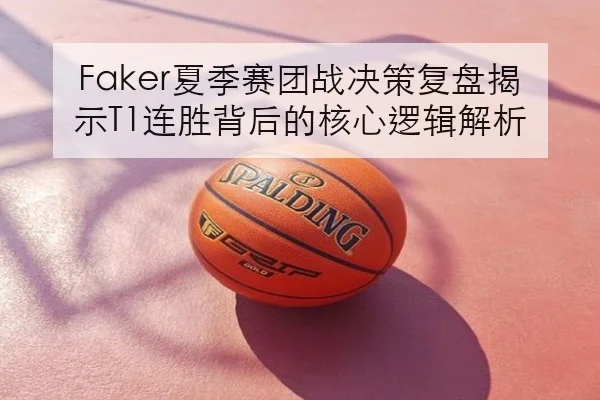 Faker夏季赛团战决策复盘揭示T1连胜背后的核心逻辑解析